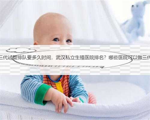 杭州做三代试管排队要多久时间，武汉私立生殖医院排名？哪些医院可以做三代